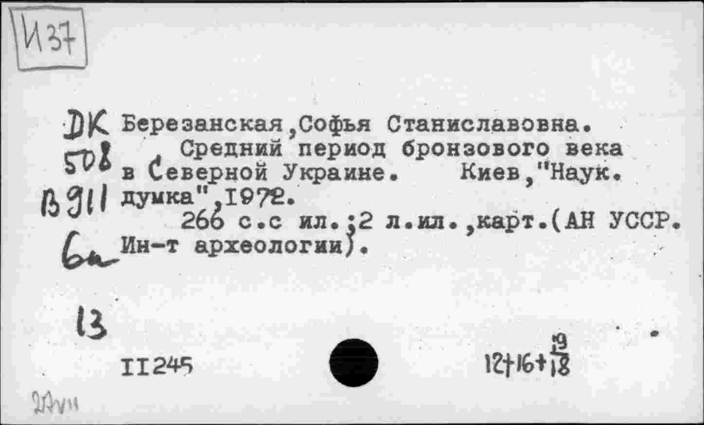 ﻿
J)|C. Березанская ,Софья Станиславовна.
л Средний период бронзового века Ь^в Северной Украине.	Киев,"Наук.
думка",I©7ß.
uи 2бо с.с ил.:2 л.ил.,карт.(АН УССР. £^Ин-т археологии).
ß
ІІ24Ч їй«
